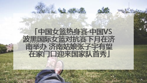 中国女篮热身赛·中国VS波黑国际女篮对抗赛下月在济南举办 济南姑娘张子宇有望在家门口迎来国家队首秀