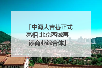 中海大吉巷正式亮相 北京西城再添商业综合体