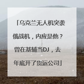 乌克兰无人机突袭俄战机，内应是他？曾在基辅当DJ，去年底开了货运公司