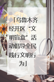 乌鲁木齐经开区“文明盲盒”活动倡导全民践行文明行为
