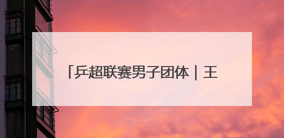 乒超联赛男子团体｜王楚钦出战 山东魏桥·向尚运动胜四川丰谷