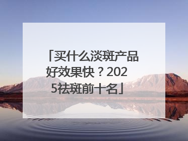 买什么淡斑产品好效果快？2025祛斑前十名
