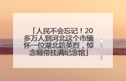 人民不会忘记！20多万人到河北这个市缅怀一位湖北籍英烈，悼念缎带挂满纪念馆