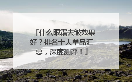 什么眼霜去皱效果好？排名十大单品汇总，深度测评！