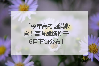 今年高考圆满收官！高考成绩将于6月下旬公布