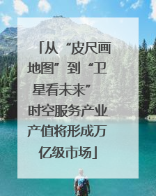 从“皮尺画地图”到“卫星看未来” 时空服务产业产值将形成万亿级市场