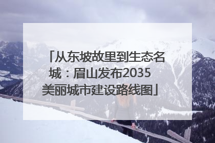 从东坡故里到生态名城：眉山发布2035美丽城市建设路线图