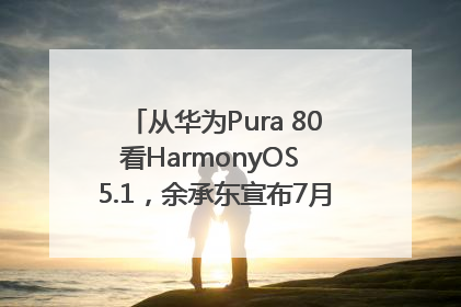 从华为Pura 80看HarmonyOS 5.1，余承东宣布7月迎来首批机型升级