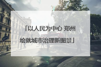 以人民为中心 郑州绘就城市治理新图景