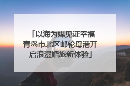 以海为媒见证幸福 青岛市北区邮轮母港开启浪漫婚旅新体验