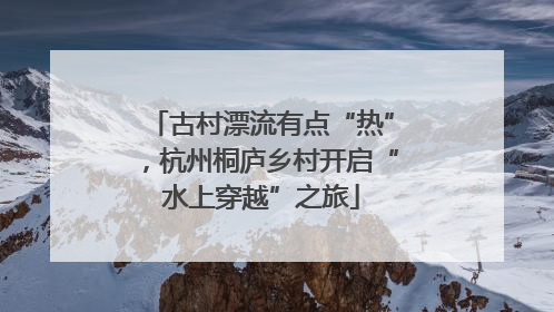 古村漂流有点“热”，杭州桐庐乡村开启“水上穿越”之旅