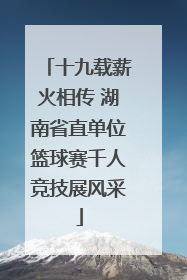 十九载薪火相传 湖南省直单位篮球赛千人竞技展风采