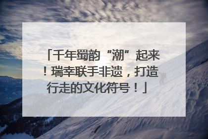 千年蜀韵“潮”起来！瑞幸联手非遗，打造行走的文化符号！