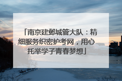 南京建邺城管大队：精细服务织密护考网，用心托举学子青春梦想
