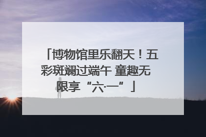 博物馆里乐翻天！五彩斑斓过端午 童趣无限享“六·一”