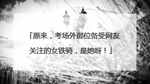 原来，考场外那位备受网友关注的女铁骑，是她呀！