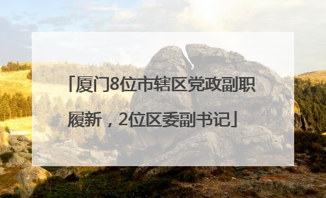厦门8位市辖区党政副职履新，2位区委副书记