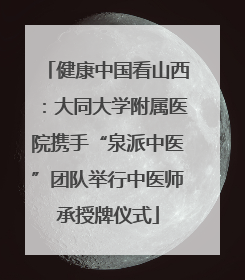 健康中国看山西：大同大学附属医院携手“泉派中医”团队举行中医师承授牌仪式