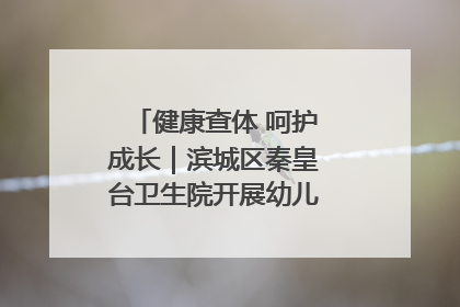 健康查体 呵护成长｜滨城区秦皇台卫生院开展幼儿园儿童健康体检