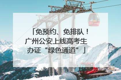 免预约、免排队！广州公安上线高考生办证“绿色通道”