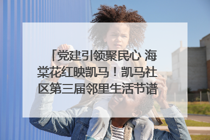 党建引领聚民心 海棠花红映凯马！凯马社区第三届邻里生活节谱写幸福新篇章