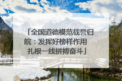 全国道德模范载誉归皖：发挥好榜样作用 扎根一线拼搏奋斗