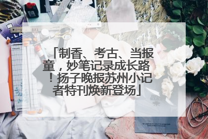 制香、考古、当报童，妙笔记录成长路！扬子晚报苏州小记者特刊焕新登场