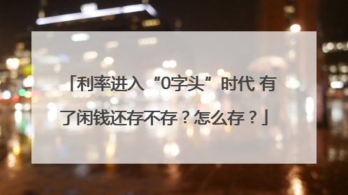 利率进入“0字头”时代 有了闲钱还存不存？怎么存？