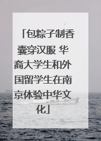 包粽子制香囊穿汉服 华裔大学生和外国留学生在南京体验中华文化
