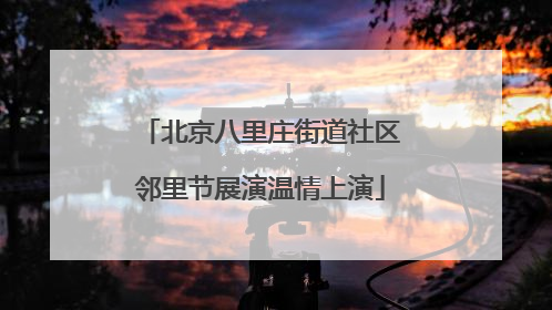 北京八里庄街道社区邻里节展演温情上演