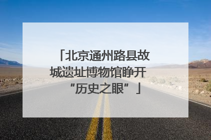 北京通州路县故城遗址博物馆睁开“历史之眼”