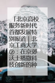 北京高校服务新时代首都发展特别报道｜北京工商大学②：在京郊沃土播撒科技创新的种子