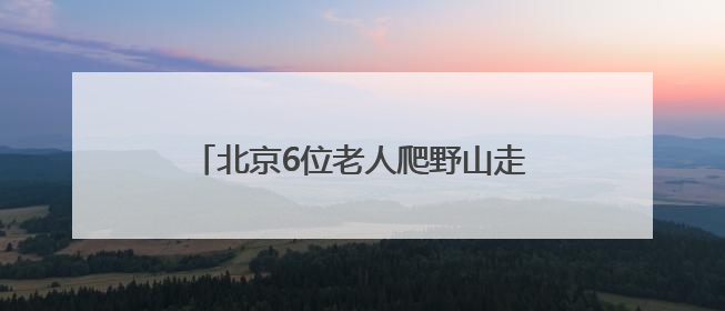 北京6位老人爬野山走散，平均年龄70岁！多人被困，深夜冒雨救援