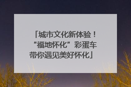 城市文化新体验！“福地怀化”彩蛋车带你遇见美好怀化