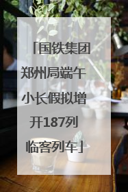 国铁集团郑州局端午小长假拟增开187列临客列车