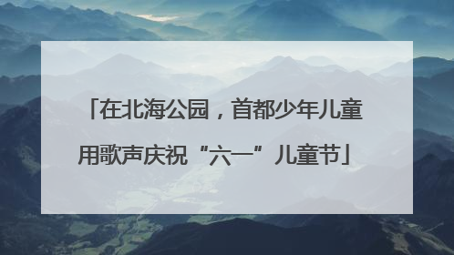 在北海公园，首都少年儿童用歌声庆祝“六一”儿童节