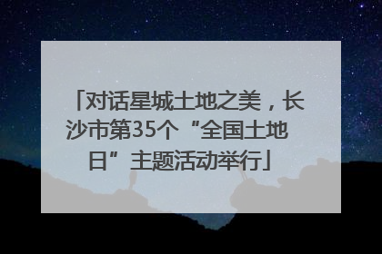 对话星城土地之美，长沙市第35个“全国土地日”主题活动举行