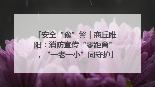 安全“豫”警｜商丘睢阳：消防宣传“零距离”，“一老一小”同守护