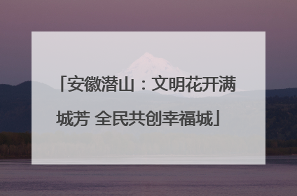安徽潜山：文明花开满城芳 全民共创幸福城
