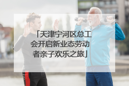 天津宁河区总工会开启新业态劳动者亲子欢乐之旅