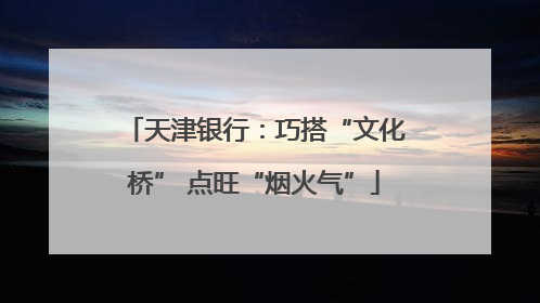 天津银行：巧搭“文化桥” 点旺“烟火气”