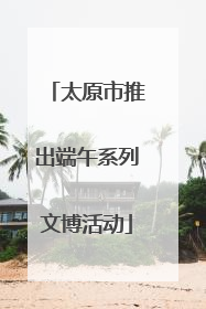 太原市推出端午系列文博活动