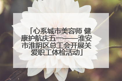 心系城市美容师 健康护航庆五一——淮安市淮阴区总工会开展关爱职工体检活动