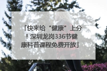 快来给“健康”上分！深圳龙岗336节健康科普课程免费开放