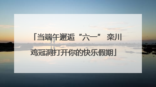 当端午邂逅“六一” 栾川鸡冠洞打开你的快乐假期