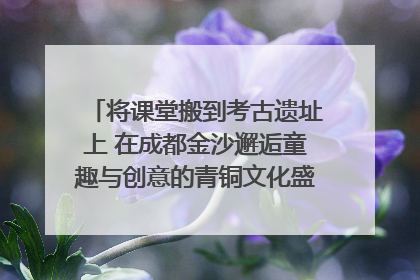 将课堂搬到考古遗址上 在成都金沙邂逅童趣与创意的青铜文化盛宴｜文化中国行