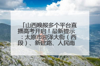 山西晚报多个平台直播高考开启！最新提示：太原市迎泽大街（西段）、新建路、人民南路高考期间增开路口