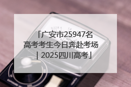 广安市25947名高考考生今日奔赴考场｜2025四川高考