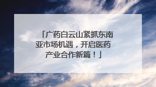 广药白云山紧抓东南亚市场机遇，开启医药产业合作新篇！