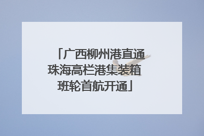 广西柳州港直通珠海高栏港集装箱班轮首航开通